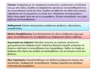 Γλώσσα: Αναφορικά με την προφορική επικοινωνία, εμπλούτισαν το λεξιλόγιό
τους με νέες λέξεις. Έμαθαν να εκφράζονται σχετικά με τα συναισθήματά τους
και να αιτιολογούν αυτά που λένε. Έμαθαν να σέβονται τον άλλο όταν εκείνος
εκφράζεται και να περιμένουν τη σειρά τους. Μπόρεσαν να αναγνωρίζουν
λέξεις όπως χαρά, λύπη και να τις αντιγράφουν. Έλυσαν σταυρόλεξα που είχαν
σχέση με τα συναισθήματα.
Μαθηματικά: Έκαναν καταμετρήσεις γράφοντας αριθμούς, ταξινομήσεις,
σειροθετήσεις
Μελέτη Περιβάλλοντος: Συνειδητοποίησαν ότι όλοι οι άνθρωποι γύρω μας
έχουν συναισθήματα που τα εκφράζουν με διαφορετικό τρόπο ο καθένας.
Δημιουργία και έκφραση: Έφτιαξαν ατομικές και ομαδικές κατασκευές
χρησιμοποιώντας διάφορα υλικά. Παίζοντας θεατρικό παιχνίδι μπόρεσαν να
βιώσουν καλύτερα τα συναισθήματα που περιγράφαμε. Ήρθαν σε επαφή με
διάφορα είδη τέχνης και έμαθαν να απολαμβάνουν και να εκτιμούν αυτό που
βλέπουν.
Νέες Τεχνολογίες: Περιπλανηθήκαμε στο διαδίκτυο ψάχνοντας εικόνες που
απεικόνιζαν διαφορετικά συναισθήματα. Παίξαμε παιχνίδια και φτιάξαμε
«ηλεκτρονικές ζωγραφιές».
 