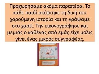 Προχωρήσαμε ακόμα παραπέρα. Το
κάθε παιδί σκέφτηκε τη δική του
χαρούμενη ιστορία και τη γράψαμε
στο χαρτί. Την εικονογράφησε και
μεμιάς ο καθένας από εμάς είχε μόλις
γίνει ένας μικρός συγγραφέας.
 