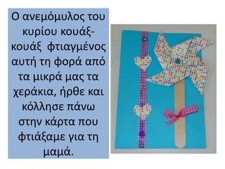 Ο ανεμόμυλος του
κυρίου κουάξ-
κουάξ φτιαγμένος
αυτή τη φορά από
τα μικρά μας τα
χεράκια, ήρθε και
κόλλησε πάνω
στην κάρτα που
φτιάξαμε για τη
μαμά.
 
