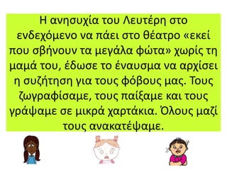 Η ανησυχία του Λευτέρη στο
ενδεχόμενο να πάει στο θέατρο «εκεί
που σβήνουν τα μεγάλα φώτα» χωρίς τη
μαμά του, έδωσε το έναυσμα να αρχίσει
η συζήτηση για τους φόβους μας. Τους
ζωγραφίσαμε, τους παίξαμε και τους
γράψαμε σε μικρά χαρτάκια. Όλους μαζί
τους ανακατέψαμε.
 