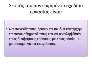 Σκοπός του συγκεκριμένου σχεδίου
εργασίας είναι:
• Να συνειδητοποιήσουν τα παιδιά καταρχήν
τα συναισθήματά τους και να αντιληφθούν
τους διάφορους τρόπους με τους οποίους
μπορούμε να τα εκφράσουμε
 