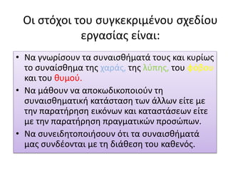 Οι στόχοι του συγκεκριμένου σχεδίου
εργασίας είναι:
• Να γνωρίσουν τα συναισθήματά τους και κυρίως
το συναίσθημα της χαράς, της λύπης, του φόβου
και του θυμού.
• Να μάθουν να αποκωδικοποιούν τη
συναισθηματική κατάσταση των άλλων είτε με
την παρατήρηση εικόνων και καταστάσεων είτε
με την παρατήρηση πραγματικών προσώπων.
• Να συνειδητοποιήσουν ότι τα συναισθήματά
μας συνδέονται με τη διάθεση του καθενός.
 