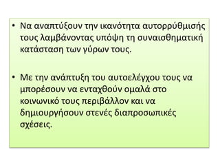 • Να αναπτύξουν την ικανότητα αυτορρύθμισής
τους λαμβάνοντας υπόψη τη συναισθηματική
κατάσταση των γύρων τους.
• Με την ανάπτυξη του αυτοελέγχου τους να
μπορέσουν να ενταχθούν ομαλά στο
κοινωνικό τους περιβάλλον και να
δημιουργήσουν στενές διαπροσωπικές
σχέσεις.
 
