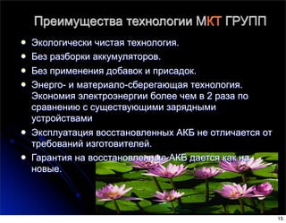 Преимущества технологии МКТ ГРУПП
l Экологически чистая технология.
l Без разборки аккумуляторов.
l Без применения добавок и присадок.
l Энерго- и материало-сберегающая технология.
Экономия электроэнергии более чем в 2 раза по
сравнению с существующими зарядными
устройствами
l Эксплуатация восстановленных АКБ не отличается от
требований изготовителей.
l Гарантия на восстановленные АКБ дается как на
новые.
15
 