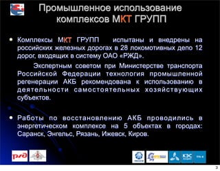 Промышленное использование
комплексов МКТ ГРУПП
l Комплексы МКТ ГРУПП испытаны и внедрены на
российских железных дорогах в 28 локомотивных депо 12
дорог, входящих в систему ОАО «РЖД».
Экспертным советом при Министерстве транспорта
Российской Федерации технология промышленной
регенерации АКБ рекомендована к использованию в
деятельности самостоятельных хозяйствующих
субъектов.
l Работы по восстановлению АКБ проводились в
энергетическом комплексе на 5 объектах в городах:
Саранск, Энгельс, Рязань, Ижевск, Киров.
3
 