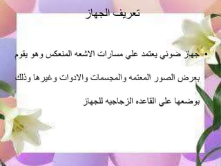‫الجهاز‬ ‫تعريف‬
•‫ي‬ ‫وهو‬ ‫المنعكس‬ ‫االشعه‬ ‫مسارات‬ ‫علي‬ ‫يعتمد‬ ‫ضوئي‬ ‫جهازĬ‫قوم‬
‫وذلك‬ ‫وغيرها‬ ‫واالدوات‬ ‫والمجسمات‬ ‫المعتمه‬ ‫الصور‬ ‫بعرض‬
‫للجهاز‬ ‫الزجاجيه‬ ‫القاعده‬ ‫علي‬ ‫بوضعها‬
 