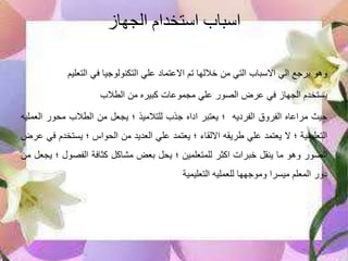 ‫الجهاز‬ ‫استخدام‬ ‫اسباب‬
‫وهو‬‫يرجع‬‫الي‬‫االسباب‬‫التي‬‫من‬‫خاللها‬‫تم‬‫االعتماد‬‫علي‬‫التكنولوجيا‬‫في‬‫التعليم‬
‫يستخدم‬‫الجهاز‬‫في‬‫عرض‬‫الصور‬‫علي‬‫مجموعات‬‫كبيره‬‫من‬‫الطالب‬
‫حيث‬‫مراعاه‬‫الفروق‬‫الفرديه‬‫؛‬‫يعتبر‬‫اداه‬‫جذب‬‫للتالميذ‬‫؛‬‫يجعل‬‫من‬‫الطالب‬‫محور‬‫ال‬‫عمليه‬
‫التعليمية‬‫؛‬‫ال‬‫يعتمد‬‫علي‬‫طريقه‬‫االلقاء‬‫؛‬‫يعتمد‬‫علي‬‫العديد‬‫من‬‫الحواس‬‫؛‬‫يستخ‬‫دم‬‫في‬‫عرض‬
‫الصور‬‫وهو‬‫ما‬‫ينقل‬‫خبرات‬‫اكثر‬‫للمتعلمين‬‫؛‬‫يحل‬‫بعض‬‫مشاكل‬‫كثافة‬‫الفصول‬‫؛‬‫يجعل‬‫من‬
‫دور‬‫المعلم‬‫ميسرا‬‫وموجهها‬‫للعمليه‬‫التعليمية‬
 