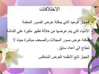 ‫االختالفات‬
•‫المعتمة‬ ‫الصور‬ ‫عرض‬ ‫يمكنة‬ ‫الذي‬ ‫الوحيد‬ ‫الجهاز‬
•‫ال‬ ‫علي‬ ‫مكبرة‬ ‫تظهر‬ ‫خاللة‬ ‫من‬ ‫عرضها‬ ‫يتم‬ ‫التي‬ ‫األشياء‬‫شاشة‬
•‫ال‬ ‫حيث‬ ‫مباشرة‬ ‫والصحف‬ ‫المجالت‬ ‫صور‬ ‫عرض‬ ‫يمكنة‬
‫سابق‬ ‫أعداد‬ ‫الي‬ ‫تحتاج‬.
•‫المنعكس‬ ‫العرض‬ ‫النظمه‬ ‫تابع‬ ‫الجهاز‬
 