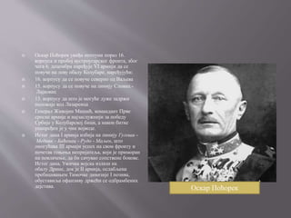  Оскар Поћорек увиђа потпуни пораз 16.
корпуса и пробој аустроугарског фронта, због
чега 6. децембра наређује VI армији да се
повуче на леву обалу Колубаре, наређујући:
 16. корпусу да се повуче северно од Ваљева
 15. корпусу да се повуче на линију Словац -
Лајковац
 13. корпусу да што је могуће дуже задржи
положаје код Лазаревца
 Генерал Живојин Мишић, командант Прве
српске армије и најзаслужнији за победу
Србије у Колубарској бици, а након битке
унапређен је у чин војводе.
 Истог дана I армија избија на линију Гугоши -
Медник - Баћенац - Рудо - Маљен, што
омогућава III армији успех на свом фронту и
почетак гоњења непријатеља, који је приморан
на повлачење, да би сачувао сопствене бокове.
Истог дана, Ужичка војска излази на
обалу Дрине, док је II армија, ослабљена
пребацивањем Тимочке дивизије I позива,
обуставиља офанзиву држећи се одбрамбених
дејстава. Оскар Поћорек
 