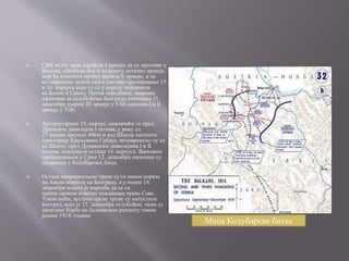  СВК истог дана наређује I армији да се заустави у
Ваљеву, обезбеди бок и позадину осталих армија,
које ће отпочети пробој фронта V армије, а да
истовремено делом снага настави протеривање 15.
и 16. корпуса који су се у нереду повлачили
ка Босни и Срему. Према наредбама, завршна
офанзива за ослобођење Београда отпочиње 11.
децембра ударом III армије у 5:00 односно I и II
армије у 7:00.
 Аустроугарски 15. корпус, повлачећи се пред
Дринском дивизијом I позива, у року од
27 часова прелази 40km и код Шапца напушта
територију Краљевине Србије, истовремено су се
ка Шапцу, пред Дунавским дивизијама I и II
позива, повлачили остаци 16. корпуса. Њиховим
пребацивањем у Срем 12. децембра окончане су
операције у Колубарској бици.
 Остале непријатељске трупе су се након пораза
на Авали повукле ка Београду, а у подне 14.
децембра издата је наредба да се са
првим мраком изврши повлачење преко Саве.
Током ноћи, аустроугарске трупе су напустиле
Београд, који је 15. децембра ослобођен, чиме су
окончане борбе на балканском ратишту током
јесени 1914. године.
Мапа Колубарске битке
 