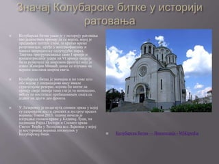  Колубарска битка ушла је у историју ратовања
као јединствен пример да се војска, којој је
предвиђен потпун слом, за кратко време
реорганизује, пређе у контраофанзиву и
нанесе непријатељу одлучујући пораз.
Тактика прегруписавања само I армије и
концентрисаног удара на VI армију (која је
била развучена на широком фронту) коју је
извео Живојин Мишић данас се изучава на
војним школама широм света.
 Колубарска битка је значајна и по томе што
обе војске у операцијама нису имале
стратегијске резерве, којима би могле да
ојачају своје линије тамо где је то неопходно,
већ су то постизале пребацивањем снага са
једног на други део фронта.
 У Лазаревцу је подигнута спомен црква у којој
су сахрањене кости српских и аустроугарских
војника.[Током 2013. године почела је
изградња спомен-цркве у Кадиној Луци, на
падинама Рајца.Постоји и Спомен црква
Светог Ђорђа у Ћелијама код Лајковца у којој
је костурница војника погинулих у
Колубарској бици.  Колубарска битка — Википедија - Wikipedia
 