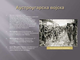  Врховни командант је био
надвојвода Фридрих фон Хабзбург, а начелник
штаба Врховне команде Конрад фон
Хацендорф. Укупна јачина Аустроугарске
Балканске војске износила је око 400.000
војника и 400 топова. Балканска војска није
била подређена начелнику Аустроугарског
генералштаба, већ је била под директном
командом врховног команданта.
 Пета армија имала је 82 батаљона, 11
ескадрона коњице и 43 батерије, под командом
генерала Либориуса фон Франка.
 Шеста армија имала је 160 батаљона, 12
ескадрона и 84 батерије, непосредни
командант фелдцојгмајстер Оскар фон
Поћорек.
 Групе Шњарић и Хаусер, једна бригада и 15
батаљона пешадије, била је лоцирана на
горњој Дрини на простору Фоче.
Аустроуграски војници
 