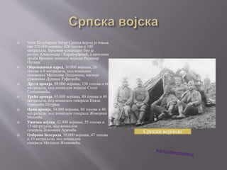  Уочи Колубарске битке Српска војска је имала
око 270.000 војника, 426 топова и 180
митраљеза. Врховни командант био је
регент Александар I Карађорђевић, а начелник
штаба Врховне команде војвода Радомир
Путник.
 Обреновачки одред, 10.000 војника, 26
топова и 8 митраљеза, под командом
пуковника Милисава Лешјанина, касније
пуковника Душана Туфегџића.
 Друга армија, 88.000 војника, 138 топова и 66
митраљеза, под командом војводе Степе
Степановића.
 Трећа армија, 65.000 војника, 80 топова и 40
митраљеза, под командом генерала Павла
Јуришића Штурма.
 Прва армија, 54.000 војника, 80 топова и 40
митраљеза, под командом генерала Живојина
Мишића.
 Ужичка војска, 32.000 војника, 55 топова и
15 митраљеза, под командом
генерала Вукомана Арачића.
 Одбрана Београда, 19.000 војника, 47 топова
и 10 митраљеза, под командом
генерала Михаила Живковића.
Српски војници
 