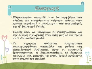 • Παραφρασμένο παραμύθι που δημιουργήθηκε στα
πλαίσια του προγράμματος «Δρούμε ενάντια στον
σχολικό εκφοβισμό – μπούλινγκ» από τους μαθητές
της Β’ δημοτικού Γαλιάς.
• Σκοπός ήταν να προάγουμε τη συλλογικότητα και
την δύναμη της αγάπης στην τάξη μας με ένα τρόπο
απτό στο παιδικό μυαλό.
• Τα σημερινά αναλυτικά προγράμματα
συμπεριλαμβάνουν παραμύθια και μύθους στη
εκπαιδευτική διαδικασία, αφού οι εικαστικές
δραστηριότητες, οι δραματοποιήσεις, τα θεατρικά
παιχνίδια κτλ. μπορούν να έχουν θετικό αντίκτυπο
στην αγωγή του παιδιού.
 