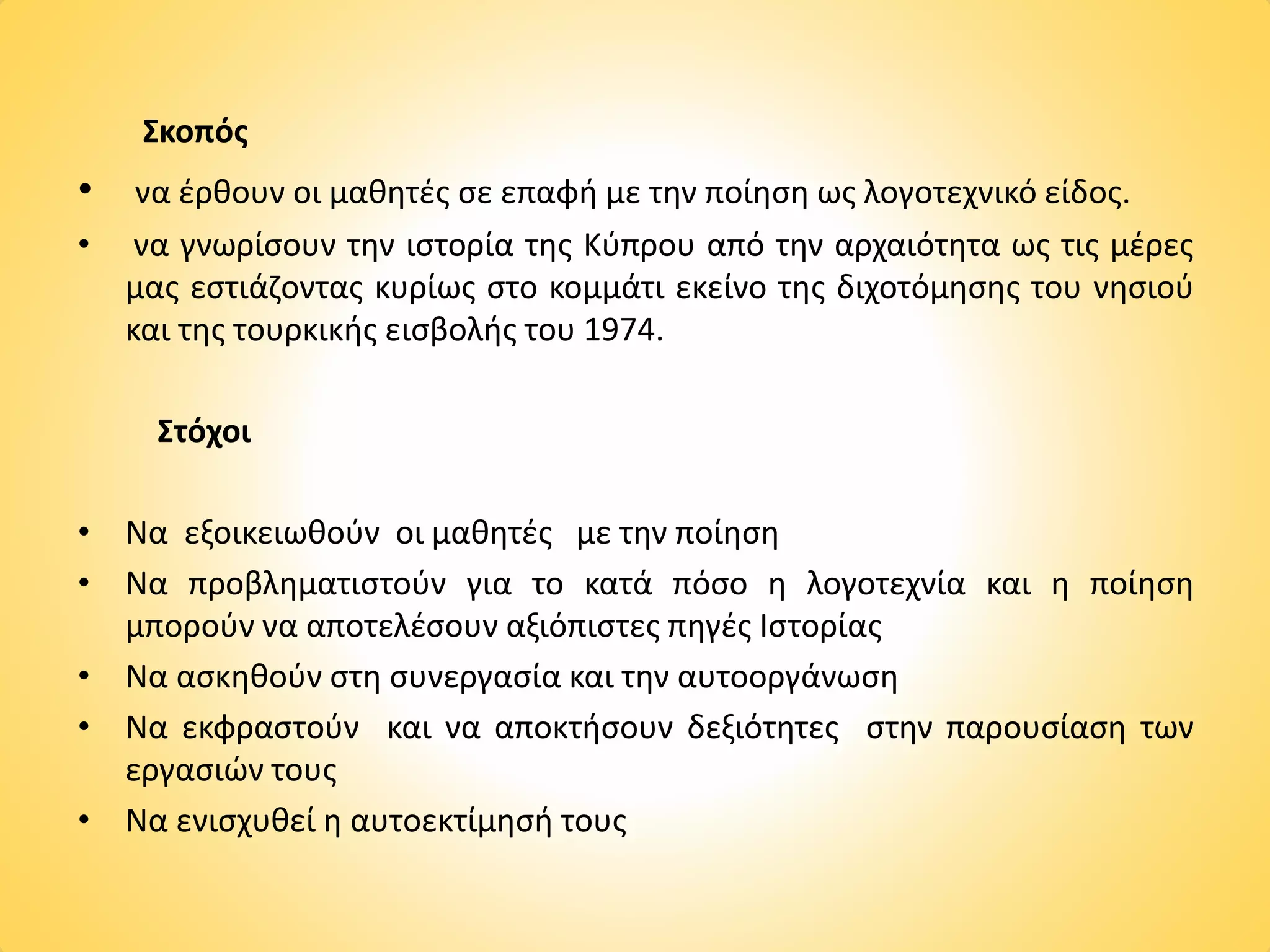 Σκοπός
• να έρθουν οι μαθητές σε επαφή με την ποίηση ως λογοτεχνικό είδος.
• να γνωρίσουν την ιστορία της Κύπρου από την αρχαιότητα ως τις μέρες
μας εστιάζοντας κυρίως στο κομμάτι εκείνο της διχοτόμησης του νησιού
και της τουρκικής εισβολής του 1974.
Στόχοι
• Να εξοικειωθούν οι μαθητές με την ποίηση
• Να προβληματιστούν για το κατά πόσο η λογοτεχνία και η ποίηση
μπορούν να αποτελέσουν αξιόπιστες πηγές Ιστορίας
• Να ασκηθούν στη συνεργασία και την αυτοοργάνωση
• Να εκφραστούν και να αποκτήσουν δεξιότητες στην παρουσίαση των
εργασιών τους
• Να ενισχυθεί η αυτοεκτίμησή τους
 