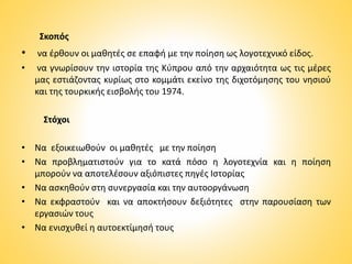 Σκοπός
• να έρθουν οι μαθητές σε επαφή με την ποίηση ως λογοτεχνικό είδος.
• να γνωρίσουν την ιστορία της Κύπρου από την αρχαιότητα ως τις μέρες
μας εστιάζοντας κυρίως στο κομμάτι εκείνο της διχοτόμησης του νησιού
και της τουρκικής εισβολής του 1974.
Στόχοι
• Να εξοικειωθούν οι μαθητές με την ποίηση
• Να προβληματιστούν για το κατά πόσο η λογοτεχνία και η ποίηση
μπορούν να αποτελέσουν αξιόπιστες πηγές Ιστορίας
• Να ασκηθούν στη συνεργασία και την αυτοοργάνωση
• Να εκφραστούν και να αποκτήσουν δεξιότητες στην παρουσίαση των
εργασιών τους
• Να ενισχυθεί η αυτοεκτίμησή τους
 
