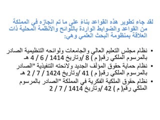 ‫الممل‬ ‫في‬ ‫انجازه‬ ‫تم‬ ‫ما‬ ‫على‬ ً‫ء‬‫بنا‬ ‫القواعد‬ ‫هذه‬ ‫تطوير‬ ‫جاء‬ ‫لقد‬‫كة‬
‫ذات‬ ‫المحلية‬ ‫واألنظمة‬ ‫باللوائح‬ ‫الواردة‬ ‫والضوابط‬ ‫القواعد‬ ‫من‬
‫وهي‬ ‫العلمي‬ ‫البحث‬ ‫بمنظومة‬ ‫العالقة‬:
•‫التنظيمية‬ ‫ولوائحه‬ ‫والجامعات‬ ‫العالي‬ ‫التعليم‬ ‫مجلس‬ ‫نظام‬‫الصادر‬
‫رقم‬ ‫الملكي‬ ‫بالمرسوم‬)‫م‬/ 8 (‫وتاريخ‬4 / 6 / 1414‫هـ‬
•‫التنفيذية‬ ‫والئحته‬ ‫الجديد‬ ‫ف‬َ‫ل‬‫المؤ‬ ‫حقوق‬ ‫حماية‬ ‫نظام‬"‫الصادر‬
‫رقم‬ ‫الملكي‬ ‫بالمرسوم‬)‫م‬/ 41 (‫وتاريخ‬2 / 7 / 1424‫هـ‬
•‫المملكة‬ ‫في‬ ‫الفكرية‬ ‫الملكية‬ ‫حقوق‬ ‫نظام‬"‫بالمرسوم‬ ‫الصادر‬
‫رقم‬ ‫الملكي‬)‫م‬/ 42 (‫وتاريخ‬2 / 7 / 1414
 