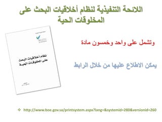 ‫على‬ ‫البحث‬ ‫أخالقيات‬ ‫لنظام‬ ‫التنفيذية‬ ‫الالئحة‬
‫الحية‬ ‫المخلوقات‬
‫مادة‬ ‫وخمسون‬ ‫واحد‬ ‫على‬ ‫وتشمل‬
‫الرابط‬ ‫خالل‬ ‫من‬ ‫عليها‬ ‫االطالع‬ ‫يمكن‬
 http://www.boe.gov.sa/printsystem.aspx?lang=&systemid=280&versionid=260
 