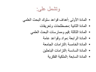 ‫على‬ ‫وتشمل‬:
•‫األولى‬ ‫المادة‬:‫العلمي‬ ‫البحث‬ ‫سلوك‬ ‫قواعد‬ ‫أهداف‬
•‫الثانية‬ ‫المادة‬:‫وتعريفات‬ ‫مصطلحات‬
•‫الثالثة‬ ‫المادة‬:‫العلمي‬ ‫البحث‬ ‫وممارسات‬ ‫قيم‬
•‫الرابعة‬ ‫المادة‬:‫عامة‬ ‫وقواعد‬ ‫مواد‬
•‫الخامسة‬ ‫المادة‬:‫الجامعة‬ ‫التزامات‬
•‫السادسة‬ ‫المادة‬:‫الباحثين‬ ‫التزامات‬
•‫السابعة‬ ‫المادة‬:‫الفكرية‬ ‫الملكية‬
 