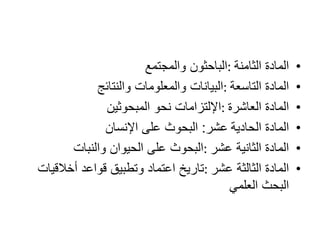 •‫الثامنة‬ ‫المادة‬:‫والمجتمع‬ ‫الباحثون‬
•‫التاسعة‬ ‫المادة‬:‫والنتائج‬ ‫والمعلومات‬ ‫البيانات‬
•‫العاشرة‬ ‫المادة‬:‫المبحوثين‬ ‫نحو‬ ‫اإللتزامات‬
•‫الحادية‬ ‫المادة‬‫عشر‬:‫اإلنسان‬ ‫على‬ ‫البحوث‬
•‫عشر‬ ‫الثانية‬ ‫المادة‬:‫والنبات‬ ‫الحيوان‬ ‫على‬ ‫البحوث‬
•‫عشر‬ ‫الثالثة‬ ‫المادة‬:‫أخالقيات‬ ‫قواعد‬ ‫وتطبيق‬ ‫اعتماد‬ ‫تاريخ‬
‫العلمي‬ ‫البحث‬
 