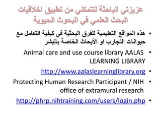 ‫اخالقيات‬ ‫تطبيق‬ ‫من‬ ‫لتتمكني‬ ‫الباحثة‬ ‫عزيزتي‬
‫الحيوية‬ ‫البحوث‬ ‫في‬ ‫العلمي‬ ‫البحث‬
•‫الت‬ ‫كيفية‬ ‫في‬ ‫البحثية‬ ‫للفرق‬ ‫التعليمية‬ ‫المواقع‬ ‫هذه‬‫مع‬ ‫عامل‬
‫بالبشر‬ ‫الخاصة‬ ‫األبحاث‬ ‫او‬ ‫التجارب‬ ‫حيوانات‬
•Animal care and use course library AALAS
LEARNING LIBRARY
•http://www.aalaslearninglibrary.org
•Protecting Human Research Participant / NIH
office of extramural research
•http://phrp.nihtraining.com/users/login.php
 