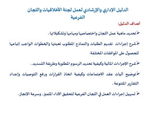 ‫واللجان‬‫األخالقيات‬‫لجنة‬‫لعمل‬‫شادي‬‫ر‬‫واإل‬‫ي‬‫اإلدار‬‫الدليل‬
‫الفرعية‬
‫أهداف‬‫الدليل‬:
‫تحديد‬‫ماهية‬‫عمل‬‫اللجان‬‫واختصاصها‬‫ومهامها‬‫وتشكيالتها‬.
‫شرح‬‫إجراءات‬‫تقديم‬‫الطلبات‬‫والنماذج‬‫املطلوب‬‫تعبئتها‬‫والخطوات‬‫الواجب‬‫إ‬‫تباعها‬
‫ل‬‫للحصو‬‫على‬‫املوافقات‬‫املختلفة‬.
‫شرح‬‫اإلجراءات‬‫املالية‬‫وكيفية‬‫تحديد‬‫الرسوم‬‫املطلوبة‬‫وطريقة‬‫التسديد‬.
‫توضيح‬‫آليات‬‫عقد‬‫االجتماعات‬‫وكيفية‬‫اتخاذ‬‫ات‬‫ر‬‫القرا‬‫فع‬‫ر‬‫و‬‫التوصيات‬‫وإعداد‬
‫ير‬‫ر‬‫التقا‬‫املتنوعة‬.
‫تسهيل‬‫إجراءات‬‫العمل‬‫في‬‫اللجان‬‫الفرعية‬‫لتحقيق‬‫األداء‬،‫املتميز‬‫وسرعة‬‫اإل‬‫نجاز‬.
 