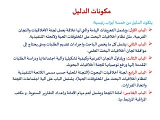 ‫ئيسية‬‫ر‬ ‫أبواب‬‫خمسة‬ ‫من‬ ‫الدليل‬ ‫ن‬‫يتكو‬:
‫ل‬‫األو‬ ‫الباب‬:‫لجنة‬‫بعمل‬‫عالقة‬ ‫لها‬ ‫والتي‬‫الهامة‬‫التعريفات‬ ‫ويشمل‬‫و‬‫األخالقيات‬‫اللجان‬
‫الفرعية‬‫التنفيذي‬ ‫والئحته‬ ‫الحية‬‫املخلوقات‬ ‫على‬ ‫البحث‬‫أخالقيات‬ ‫نظام‬ ‫مثل‬،‫ة‬.
‫الثاني‬ ‫الباب‬:‫إ‬ ‫يحتاج‬‫ومتى‬ ‫الطلبات‬ ‫تقديم‬‫وإجراءات‬‫الباحث‬‫يخص‬ ‫ما‬ ‫كل‬‫يشمل‬‫لى‬
‫لجان‬‫موافقة‬‫العلمي‬ ‫البحث‬ ‫أخالقيات‬.
‫الثالث‬ ‫الباب‬:‫ود‬‫اجتماعاتها‬ ‫وآلية‬‫تشكيلها‬ ‫وكيفية‬‫الفرعية‬ ‫اللجان‬ ‫ل‬‫ويتناو‬‫الطلبات‬ ‫اسة‬‫ر‬
‫املقدمة‬‫أخالقيات‬ ‫للجنة‬‫توصياتها‬ ‫فع‬‫ر‬‫و‬‫إليها‬‫البحوث‬.
‫الرابع‬ ‫الباب‬:‫لجنة‬‫البحوث‬ ‫أخالقيات‬(‫التن‬‫الالئحة‬ ‫مسمى‬ ‫حسب‬‫املحلية‬ ‫اللجنة‬‫فيذية‬
‫أخالقيات‬ ‫لنظام‬‫الحية‬‫املخلوقات‬ ‫على‬ ‫البحث‬)‫اجتماعا‬ ‫آلية‬ ‫على‬ ‫الباب‬‫يشتمل‬ ،‫اللجنة‬‫ت‬
‫ات‬‫ر‬‫القرا‬‫واتخاذ‬.
‫الخامس‬ ‫الباب‬:‫ويشمل‬‫اللجنة‬ ‫أمانة‬‫أهم‬‫ير‬‫ر‬‫التقا‬ ‫وإعداد‬‫األمانة‬‫مهام‬‫مك‬ ‫و‬ ،‫السنوية‬‫تب‬
‫بها‬‫املرتبط‬‫املراقبة‬.
‫الدليل‬ ‫مكونات‬
 