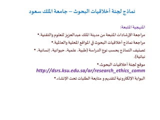 ‫البحوث‬‫أخالقيات‬ ‫لجنة‬ ‫نماذج‬–‫سعود‬ ‫امللك‬‫جامعة‬
‫املتبعة‬ ‫املنهجية‬:
• ‫املتبعة‬ ‫شادات‬‫ر‬‫اإل‬‫مراجعة‬‫مدينة‬ ‫من‬‫للعلوم‬ ‫عبدالعزيز‬‫امللك‬‫والتقنية‬.
• ‫نماذج‬‫مراجعة‬‫البحوث‬ ‫أخالقيات‬‫والعاملية‬‫املحلية‬‫املواقع‬ ‫في‬.
• ‫اسة‬‫ر‬‫الد‬ ‫نوع‬ ‫بحسب‬‫النماذج‬ ‫تصنيف‬(،‫إنسانية‬ ،‫حيوانية‬ ،‫علمية‬ ،‫طبية‬
‫نباتية‬.)
• ‫البحوث‬‫أخالقيات‬ ‫لجنة‬ ‫موقع‬.
http://dsrs.ksu.edu.sa/ar/research_ethics_comm
• ‫اإلنشاء‬ ‫تحت‬ ‫الطلبات‬ ‫متابعة‬ ‫و‬‫لتقديم‬‫اإللكترونية‬ ‫البوابة‬.
 