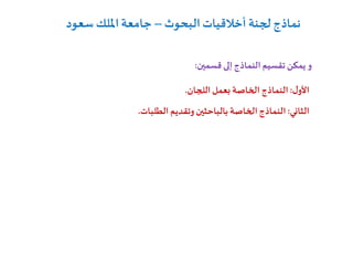 ‫قسمين‬ ‫إلى‬‫النماذج‬ ‫تقسيم‬‫يمكن‬ ‫و‬:
‫الثاني‬:‫بالباحثين‬ ‫الخاصة‬‫النماذج‬‫الطلبات‬ ‫وتقديم‬.
‫ل‬‫األو‬:‫اللجان‬‫بعمل‬ ‫الخاصة‬ ‫النماذج‬.
‫البحوث‬‫أخالقيات‬ ‫لجنة‬ ‫نماذج‬–‫سعود‬ ‫امللك‬‫جامعة‬
 