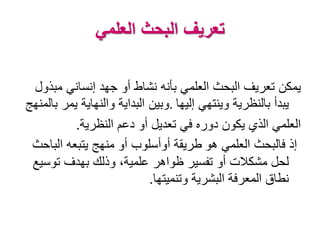 ‫العلمي‬ ‫البحث‬ ‫تعريف‬
‫مب‬ ‫إنساني‬ ‫جهد‬ ‫أو‬ ‫نشاط‬ ‫بأنه‬ ‫العلمي‬ ‫البحث‬ ‫تعريف‬ ‫يمكن‬‫ذول‬
‫إليها‬ ‫وينتهي‬ ‫بالنظرية‬ ‫يبدأ‬.‫بالمن‬ ‫يمر‬ ‫والنهاية‬ ‫البداية‬ ‫وبين‬‫هج‬
‫النظرية‬ ‫دعم‬ ‫أو‬ ‫تعديل‬ ‫في‬ ‫دوره‬ ‫يكون‬ ‫الذي‬ ‫العلمي‬.
‫هو‬ ‫العلمي‬ ‫فالبحث‬ ‫إذ‬‫الباحث‬ ‫يتبعه‬ ‫منهج‬ ‫أو‬ ‫أوأسلوب‬ ‫طريقة‬
‫توس‬ ‫بهدف‬ ‫وذلك‬ ،‫علمية‬ ‫ظواهر‬ ‫تفسير‬ ‫أو‬ ‫مشكالت‬ ‫لحل‬‫يع‬
‫وتنميتها‬ ‫البشرية‬ ‫المعرفة‬ ‫نطاق‬.
 