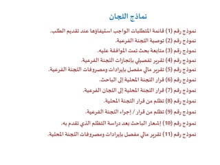 ‫قم‬‫ر‬‫نموذج‬(1)‫الطلب‬ ‫تقديم‬ ‫عند‬ ‫استيفاؤها‬ ‫الواجب‬ ‫املتطلبات‬‫قائمة‬.
‫قم‬‫ر‬‫نموذج‬(2)‫الفرعية‬ ‫اللجنة‬ ‫توصية‬.
‫قم‬‫ر‬‫نموذج‬(3)‫عليه‬‫املوافقة‬ ‫تمت‬ ‫بحث‬ ‫متابعة‬.
‫قم‬‫ر‬‫نموذج‬(4)‫الفرعية‬ ‫اللجنة‬‫ات‬‫ز‬‫بإنجا‬ ‫تفصيلي‬‫تقرير‬.
‫قم‬‫ر‬‫نموذج‬(5)‫الفرعية‬ ‫اللجنة‬ ‫فات‬‫و‬‫ومصر‬‫بإيرادات‬‫مفصل‬ ‫مالي‬‫تقرير‬.
‫قم‬‫ر‬‫نموذج‬(6)‫الباحث‬ ‫إلى‬‫املحلية‬ ‫اللجنة‬‫قرار‬.
‫قم‬‫ر‬‫نموذج‬(7)‫الفرعية‬ ‫اللجان‬ ‫إلى‬‫املحلية‬ ‫اللجنة‬‫قرار‬.
‫قم‬‫ر‬‫نموذج‬(8)‫املحلية‬ ‫اللجنة‬‫قرار‬ ‫من‬ ‫تظلم‬.
‫قم‬‫ر‬‫نموذج‬(9)‫قرار‬ ‫من‬ ‫تظلم‬/‫الفرعية‬ ‫اللجنة‬‫إجراء‬.
‫قم‬‫ر‬‫نموذج‬(10)‫به‬‫تقدم‬ ‫الذي‬ ‫التظلم‬ ‫اسة‬‫ر‬‫د‬‫بعد‬ ‫الباحث‬ ‫إشعار‬.
‫قم‬‫ر‬‫نموذج‬(11)‫املحلية‬ ‫اللجنة‬ ‫فات‬‫و‬‫ومصر‬‫بإيرادات‬ ‫مفصل‬ ‫مالي‬‫تقرير‬.
‫اللجان‬ ‫نماذج‬
 