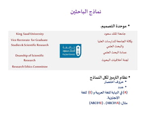 ‫الباحثين‬ ‫نماذج‬
•‫التصميم‬‫موحدة‬.
‫سعود‬ ‫امللك‬ ‫جامعة‬King Saud University
Vice Rectorate for Graduate
Studies &Scientific Research
‫العليا‬ ‫سات‬‫ر‬‫للدا‬ ‫الجامعة‬ ‫وكالة‬
‫العلمي‬‫والبحث‬
‫العلمي‬‫البحث‬ ‫عمادة‬
Deanship of Scientific
Research ‫البحوث‬ ‫أخالقيات‬ ‫لجنة‬
Research Ethics Committee
•‫النماذج‬ ‫لكل‬‫الترميز‬ ‫نظام‬
•‫ف‬‫و‬‫حر‬‫اختصار‬
•‫عدد‬
(A)‫في‬‫و‬ ‫العربية‬‫للغة‬‫النهاية‬(E)‫للغة‬
‫اإلنجليزية‬.
‫مثال‬(:ABC01A)،(ABC01E)
 