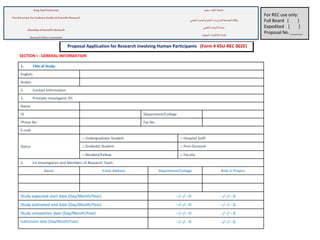 Proposal Application for Research Involving Human Participants (Form # KSU-REC 002E)
1. Title of Study:
English:
Arabic:
2. Contact Information:
1. Principle Investigator (P)
Name
ID Department/College
Phone No. Fax No.
E-mail
Status
□ Undergraduate Student □ Hospital Staff
□ Graduate Student □ Post-Doctoral
□ Resident/Fellow □ Faculty
2. Co-Investigators and Members of Research Team:
Name Email Address Department/College Role in Project
Study expected start date (Day/Month/Year) --/--/-- H --/--/-- G
Study estimated end date (Day/Month/Year) --/--/-- H --/--/-- G
Study completion date (Day/Month/Year) --/--/-- H --/--/-- G
Submission date (Day/Month/Year) --/--/-- H --/--/-- G
SECTION I : GENERAL INFORMATION
For REC use only:
Full Board [ ]
Expedited [ ]
Proposal No. _____
‫سعود‬ ‫امللك‬ ‫جامعة‬King Saud University
Vice Rectorate for Graduate Studies & Scientific Research
‫العلمي‬‫والبحث‬ ‫العليا‬ ‫للدارسات‬ ‫الجامعة‬ ‫وكالة‬
‫العلمي‬ ‫البحث‬‫عمادة‬
Deanship ofScientific Research
‫البحوث‬ ‫أخالقيات‬‫لجنة‬
ResearchEthics Committee
 