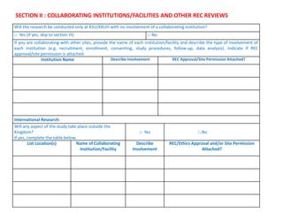 SECTION II : COLLABORATING INSTITUTIONS/FACILITIES AND OTHER REC REVIEWS
Will the research be conducted only at KSU/KKUH with no involvement of a collaborating institution?
□ Yes (if yes, skip to section III) □ No
If you are collaborating with other sites, provide the name of each institution/facility and describe the type of involvement of
each institution (e.g. recruitment, enrollment, consenting, study procedures, follow-up, data analysis). Indicate if REC
approval/site permission is attached
Institution Name Describe Involvement REC Approval/Site Permission Attached?
International Research:
Will any aspect of the study take place outside the
Kingdom?
If yes, complete the table below.
□ Yes □ No
List Location(s) Name of Collaborating
Institution/Facility
Describe
Involvement
REC/Ethics Approval and/or Site Permission
Attached?
 