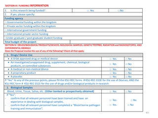 43
SECTION III: FUNDING INFORMATION
1. Is this research being funded? □ Yes □ No
2. If yes, please specify:
Funding agency
□ Governmental funding within the kingdom
□ Private sector funding within the kingdom
□ International government funding
□ International private sector funding
□Under graduate / post graduate student funding
Total budget of the project:
SECTION IV: DRUGS/BIOLOGICAL PRODUCTS/DEVICES, BIOLOGICAL SAMPLES, GENETICTESTING, RADIATION and RADIOISOTOPES, AND
EXPERIMENTAL ANIMALS
Does the Proposal involve the use of any of the following? Check all that apply:
1. Drugs/ Device Use
 A SFDA approved drug or medical device □ Yes □ No
 An investigative/unapproved drug, supplement, chemical, biological
products, or controlled substances
□ Yes □ No
 A medical or non-medical device □ Yes □ No
 A proprietary product □ Yes □ No
 A placebo □ Yes □ No
If “Yes” to any of the previous points, please fill the KSU-REC forms # KSU-REC 010E for the use of Devices; AND the
KSU-REC form # KSU-REC 011E for the use of drugs and/or biological products in research.
2. Biological Samples
Blood, Urine, Tissue, Saliva, etc. (Either banked or prospectively obtained) □ Yes □ No
If “Yes”:
- confirm that all relevant personnel have been trained and have an
experience in dealing with biological samples.
- confirm that all relevant personnel have completed a “Blood borne pathogen
training and immunization”.
□ Yes
□ Yes
□ No
□ No
 