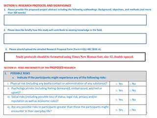 45
SECTION V: RESEARCH PROTOCOL AND SIGNIFICANCE
Study protocols should be formatted using Times New Roman font, size 12, double-spaced.
1. Please provide the proposed project abstract including the following subheadings: Background, objectives, and methods (not more
than 300 words)
2. Please describe briefly how this study will contribute to existing knowledge in the field.
3. Please attach/upload the detailed Research Proposal Form (Form # KSU-REC 003E-A).
SECTION VI: RISKS AND BENEFITS OF THE PROPOSED RESEARCH
1. POSSIBLE RISKS
A. Indicate if the participants might experience any of the following risks:
i. Physical risk (including any bodily contact or administration of any substance)? □ Yes □ No
ii. Psychological risks (including feeling demeaned, embarrassed, worried or
upset)?
□ Yes □ No
iii. Social risks (including possible loss of status, legal risk, privacy and/or
reputation as well as economic risks)? □ Yes □ No
iv. Are any possible risks to participants greater than those the participants might
encounter in their everyday life? □ Yes □ No
 