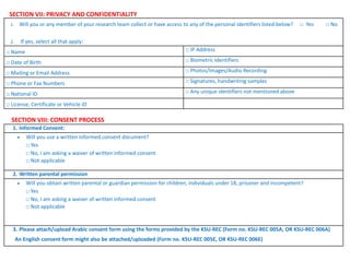SECTION VII: PRIVACY AND CONFIDENTIALITY
1. Will you or any member of your research team collect or have access to any of the personal identifiers listed below? □ Yes □ No
2. If yes, select all that apply:
□ Name □ IP Address
□ Date of Birth □ Biometric Identifiers
□ Mailing or Email Address □ Photos/Images/Audio Recording
□ Phone or Fax Numbers □ Signatures, handwriting samples
□ National ID □ Any unique identifiers not mentioned above
□ License, Certificate or Vehicle ID
SECTION VIII: CONSENT PROCESS
1. Informed Consent:
 Will you use a written informed consent document?
□ Yes
□ No, I am asking a waiver of written informed consent
□ Not applicable
2. Written parental permission
 Will you obtain written parental or guardian permission for children, individuals under 18, prisoner and incompetent?
□ Yes
□ No, I am asking a waiver of written informed consent
□ Not applicable
3. Please attach/upload Arabic consent form using the forms provided by the KSU-REC (Form no. KSU-REC 005A, OR KSU-REC 006A)
An English consent form might also be attached/uploaded (Form no. KSU-REC 005E, OR KSU-REC 006E)
 