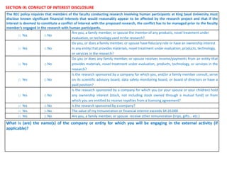 SECTION IX: CONFLICT OF INTEREST DISCLOSURE
The REC policy requires that members of the faculty conducting research involving human participants at King Saud University must
disclose known significant financial interests that would reasonably appear to be affected by the research project and that if the
interest is deemed to constitute a conflict of interest with the proposed research, the conflict has to be managed prior to the faculty
member’s engaged in the research with human participants.
□ Yes □ No
Are you, a family member, or spouse the inventor of any products, novel treatment under
evaluation, or technology used in the research?
□ Yes □ No
Do you, or does a family member, or spouse have fiduciary role or have an ownership interest
in any entity that provides materials, novel treatment under evaluation, products, technology,
or services in the research?
□ Yes □ No
Do you or does any family member, or spouse receives income/payments from an entity that
provides materials, novel treatment under evaluation, products, technology, or services in the
research?
□ Yes □ No
Is the research sponsored by a company for which you, and/or a family member consult, serve
on its scientific advisory board, data safety monitoring board, or board of directors or have a
paid position?
□ Yes □ No
Is the research sponsored by a company for which you (or your spouse or your children) hold
any ownership interest (stock, not including stock owned through a mutual fund) or from
which you are entitled to receive royalties from a licensing agreement?
□ Yes □ No Is the research sponsored by a company?
□ Yes □ No The value of my remuneration or financial interest exceeds SR 20.000
□ Yes □ No Are you, a family member, or spouse receive other remuneration (trips, gifts… etc.)
What is (are) the name(s) of the company or entity for which you will be engaging in the external activity (if
applicable)?
 
