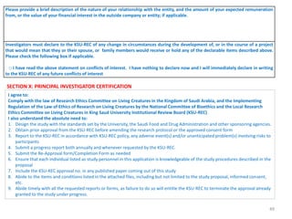 49
Please provide a brief description of the nature of your relationship with the entity, and the amount of your expected remuneration
from, or the value of your financial interest in the outside company or entity; if applicable.
Investigators must declare to the KSU-REC of any change in circumstances during the development of, or in the course of a project
that would mean that they or their spouse, or family members would receive or hold any of the declarable items described above.
Please check the following box if applicable.
□ I have read the above statement on conflicts of interest. I have nothing to declare now and I will immediately declare in writing
to the KSU-REC of any future conflicts of interest
SECTION X: PRINCIPAL INVESTIGATOR CERTIFICATION
I agree to:
Comply with the law of Research Ethics Committee on Living Creatures in the Kingdom of Saudi Arabia, and the Implementing
Regulation of the Law of Ethics of Research on Living Creatures by the National Committee of Bioethics and the Local Research
Ethics Committee on Living Creatures in King Saud University Institutional Review Board (KSU-REC)
I also understand the absolute need to:
1. Design the study with the standards set by the University, the Saudi Food and Drug Administration and other sponsoring agencies.
2. Obtain prior approval from the KSU-REC before amending the research protocol or the approved consent form
3. Report to the KSU-REC in accordance with KSU-REC policy, any adverse event(s) and/or unanticipated problem(s) involving risks to
participants
4. Submit a progress report both annually and whenever requested by the KSU-REC.
5. Submit the Re-Approval form/Completion Form as needed
6. Ensure that each individual listed as study personnel in this application is knowledgeable of the study procedures described in the
proposal
7. Include the KSU-REC approval no. in any published paper coming out of this study
8. Abide to the items and conditions listed in the attached files, including but not limited to the study proposal, informed consent,
etc.
9. Abide timely with all the requested reports or forms, as failure to do so will entitle the KSU-REC to terminate the approval already
granted to the study under progress.
 