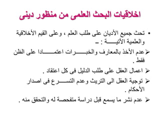 ‫دينى‬ ‫منظور‬ ‫من‬ ‫العلمى‬ ‫البحث‬ ‫اخالقيات‬
•‫األخال‬ ‫القيم‬ ‫وعلى‬ ، ‫العلم‬ ‫طلب‬ ‫على‬ ‫األديان‬ ‫جميع‬ ‫تحث‬‫قية‬
‫األتيــــــة‬ ‫والعلمية‬:‫ــ‬
‫الظن‬ ‫على‬ ‫اعتمـــــــادا‬ ‫والخبـــــــرات‬ ‫بالمعارف‬ ‫األخذ‬ ‫عدم‬
‫فقط‬.
‫اعتقاد‬ ‫كل‬ ‫فى‬ ‫الدليل‬ ‫طلب‬ ‫على‬ ‫العقل‬ ‫اعمال‬.
‫اصدار‬ ‫فى‬ ‫التســـــرع‬ ‫وعدم‬ ‫التريث‬ ‫الى‬ ‫العقل‬ ‫توجية‬
‫األحكام‬.
‫من‬ ‫والتحقق‬ ‫له‬ ‫متفحصة‬ ‫دراسة‬ ‫قبل‬ ‫يسمع‬ ‫ما‬ ‫نشر‬ ‫عدم‬‫ه‬.
 