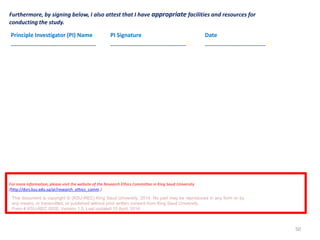 50
Furthermore, by signing below, I also attest that I have appropriate facilities and resources for
conducting the study.
Principle Investigator (PI) Name
---------------------------------------------
PI Signature
----------------------------------------
Date
--------------------------------
For more information, please visit the website of the Research Ethics Committee in King Saud University
(http://dsrs.ksu.edu.sa/ar/research_ethics_comm.)
This document is copyright © (KSU-REC) King Saud University, 2014. No part may be reproduced in any form or by
any means, or transmitted, or published without prior written consent from King Saud University.
Form # KSU-REC 002E, Version 1.5, Last updated 15 April, 2014
 