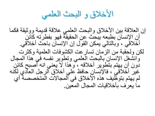 ‫العلمي‬ ‫البحث‬ ‫و‬ ‫األخالق‬
‫ووثي‬ ‫قديمة‬ ‫عالقة‬ ‫العلمي‬ ‫والبحث‬ ‫األخالق‬ ‫بين‬ ‫العالقة‬ ‫إن‬‫فكما‬ ‫قة‬
‫ك‬ ‫بفطرته‬ ‫فهو‬ ‫الحقيقة‬ ‫عن‬ ‫يبحث‬ ‫بطبعه‬ ‫اإلنسان‬ ‫أن‬‫ائن‬
‫أخالق‬ ‫باحث‬ ‫اإلنسان‬ ‫إن‬ ‫القول‬ ‫يمكن‬ ‫وبالتالي‬ ، ‫أخالقي‬‫ي‬.
‫وكث‬ ‫العلمية‬ ‫الكشوفات‬ ‫تسارعت‬ ‫الزمان‬ ‫من‬ ‫ولحقبة‬ ‫لكن‬‫رت‬
‫ه‬ ‫في‬ ‫نفسه‬ ‫وتطوير‬ ‫العلمي‬ ‫بالبحث‬ ‫اإلنسان‬ ‫وانشغل‬‫المجال‬ ‫ذا‬
‫ك‬ ‫أصبح‬ ‫انه‬ ‫يعني‬ ‫ال‬ ‫وهذا‬ ، ‫أخالقه‬ ‫بتطوير‬ ‫يهتم‬ ‫أن‬ ‫دون‬‫ائن‬
‫ل‬ ‫العادي‬ ‫الرجل‬ ‫أخالق‬ ‫علي‬ ‫حافظ‬ ‫فاإلنسان‬ ، ‫أخالقي‬ ‫غير‬‫كنه‬
‫المتخصص‬ ‫المجاالت‬ ‫في‬ ‫األخالق‬ ‫هذه‬ ‫بتوظيف‬ ‫يهتم‬ ‫لم‬‫أي‬ ‫ة‬
‫المعين‬ ‫المجال‬ ‫بأخالقيات‬ ‫يعرف‬ ‫ما‬.
 