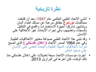 ‫تاريخية‬ ‫نظرة‬
•‫عام‬ ‫العالمي‬ ‫الطبي‬ ‫االتحاد‬ ‫أنشئ‬1947‫كشفت‬ ‫أن‬ ‫بعد‬ ،
‫محاكمات‬‫نورنبرغ‬‫ألمان‬ ‫أطباء‬ ‫مسلك‬ ‫عن‬ ‫مرعبة‬ ‫حقائق‬
‫التنكي‬ ‫في‬ ‫والقمع‬ ‫االستخبارات‬ ‫أجهزة‬ ‫شاركوا‬ ‫ويابانيين‬‫ل‬
‫ع‬ ‫األخالقية‬ ‫غير‬ ‫األبحاث‬ ‫إجراء‬ ‫وفي‬ ،‫وتعذيبهم‬ ‫بالسجناء‬‫لى‬
‫اإلنسان‬.
•‫ال‬ ‫األخالقيات‬ ‫معايير‬ ‫صياغة‬ ‫الطبي‬ ‫االتحاد‬ ‫هذا‬ ‫تبنى‬ ‫وقد‬‫طبية‬.
‫عام‬ ‫وفي‬1964‫االتحاد‬ ‫أصدر‬(‫هلسنكي‬ ‫إعالن‬)‫أصبح‬ ‫الذي‬
‫اإل‬ ‫على‬ ‫العلمي‬ ‫والبحث‬ ‫الطبية‬ ‫المهنة‬ ‫ألخالقيات‬ ً‫ا‬‫نبراس‬‫نسان‬
‫العالم‬ ‫صعيد‬ ‫على‬.
•‫االتحاد‬ ‫مؤسسات‬ ‫أجرت‬‫سبعة‬‫هلسنكي‬ ‫إعالن‬ ‫على‬ ‫تعديالت‬‫منذ‬
‫في‬ ‫آخرها‬ ‫كان‬ ،‫الوقت‬ ‫ذلك‬‫البرازيل‬2013.
 
