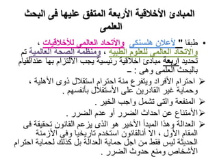 ‫البحث‬ ‫فى‬ ‫عليها‬ ‫المتفق‬ ‫األربعة‬ ‫األخالقية‬ ‫المبادئ‬
‫العلمى‬
•‫طبقا‬"‫هلسنكى‬ ‫ألعالن‬‫لألخالقيات‬ ‫العالمى‬ ‫واألتحاد‬،
‫الطبية‬ ‫للعلوم‬ ‫العالمى‬ ‫واالتحاد‬،‫العالمية‬ ‫الصحة‬ ‫ومنظمة‬‫تم‬
‫تحديد‬‫اربعة‬‫ع‬ ‫بها‬ ‫األلتزام‬ ‫يجب‬ ‫رئيسية‬ ‫اخالقية‬ ‫مبادئ‬‫ندالقيام‬
‫وهى‬ ‫العلمى‬ ‫بالبحث‬:‫ــ‬
‫األهلية‬ ‫ذوى‬ ‫استقالل‬ ‫احترام‬ ‫منة‬ ‫ويتفرع‬ ‫األفراد‬ ‫احترام‬،
‫بأنفسهم‬ ‫األستقالل‬ ‫على‬ ‫القادرين‬ ‫غير‬ ‫وحماية‬.
‫الخير‬ ‫واجب‬ ‫تشمل‬ ‫والتى‬ ‫المنفعة‬.
‫الضرر‬ ‫عدم‬ ‫أو‬ ‫الضرر‬ ‫احداث‬ ‫عن‬ ‫األمتناع‬.
‫ف‬ ‫تحقيقة‬ ‫القانون‬ ‫يزعم‬ ‫الذى‬ ‫هو‬ ‫األخير‬ ‫المبدأ‬ ‫وهذا‬ ‫العدالة‬‫ى‬
‫األزمنة‬ ‫وفى‬ ‫تاريخيا‬ ‫استخدم‬ ‫أنالقانون‬ ‫اال‬ ، ‫األول‬ ‫المقام‬
‫لحماية‬ ‫كذلك‬ ‫بل‬ ‫العدالة‬ ‫حماية‬ ‫اجل‬ ‫من‬ ‫فقط‬ ‫ليس‬ ‫الحديثة‬‫احترام‬
‫الضرر‬ ‫حدوث‬ ‫ومنع‬ ‫األشخاص‬.
 