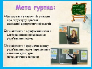 формувати у студентів уявлень
про структуру простої і
складеної арифметичної задачі;
ознайомити з арифметичними і
алгебраїчними підходами до
розв’язання задач;
ознайомити з формами запису
розв’язання задач і прищепити
навички культури
математичних записів;
 