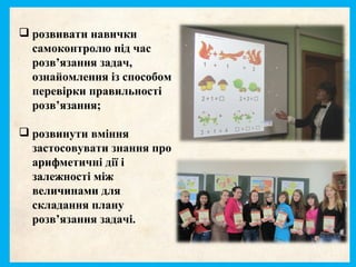  розвивати навички
самоконтролю під час
розв’язання задач,
ознайомлення із способом
перевірки правильності
розв’язання;
 розвинути вміння
застосовувати знання про
арифметичні дії і
залежності між
величинами для
складання плану
розв’язання задачі.
 