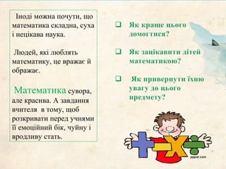 Іноді можна почути, що
математика складна, суха
і нецікава наука.
Людей, які люблять
математику, це вражає й
ображає.
Математика сувора,
але красива. А завдання
вчителя в тому, щоб
розкривати перед учнями
її емоційний бік, чуйну і
вродливу стать.
 
