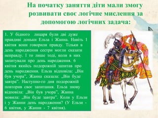 На початку заняття діти мали змогу
розвивати своє логічне мислення за
допомогою логічних задача:
1. У бідного лицаря були дві дуже
правдиві доньки Ельза і Жанна. Навіть 1
квітня вони говорили правду. Тільки в
день народження сестри могли сказати
неправду. І то лише тоді, коли в них
запитували про день народження. 6
квітня якийсь подорожній запитав про
день народження. Ельза відповіла: „Він
був учора”, Жанна сказала: „Він буде
завтра”. Наступно-го дня подорожній
повторив своє запитання. Ельза знову
відповіла: „Він був учора”, Жанна
мовила: „Він буде завтра”. Коли у Ельзи
і у Жанни день народження? (У Ельзи -
6 квітня, у Жанни - 7 квітня).
 