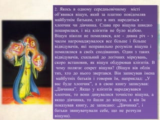 2. Якось в одному середньовічному місті
об’явився віщун, який за платню повідомляв
майбутнім батькам, хто в них народиться -
хлопчик чи дівчинка. Слава про віщуна швидко
поширилася, і від клієнтів не було відбою.
Віщун ніколи не помилявся, але - дивна річ - з
часом нагромаджувалося все більше і більше
відвідувачів, які неправильно розуміли віщуна і
помилялися в своїх сподіваннях. Один з таких
відвідувачів, схильний до логічних міркувань,
скоро встановив, як віщун обдурював клієнтів. В
чому полягає секрет віщуна? (Віщун вів облік
тих, хто до нього звертався. Він записував імена
майбутніх батьків і говорив їм, наприклад: „У
вас буде хлопчик”, а в свою книгу записував:
„Дівчинка”. Якщо у клієнтів народжувався
хлопчик, то вони дивувалися точністю віщуна, а
якщо дівчинка, то йшли до віщуна, а він їм
показував книгу, де записано: „Дівчинка”, і
батьки звинувачували себе, що не розчули
віщуна).
2. Якось в одному середньовічному місті
об’явився віщун, який за платню повідомляв
майбутнім батькам, хто в них народиться -
хлопчик чи дівчинка. Слава про віщуна швидко
поширилася, і від клієнтів не було відбою.
Віщун ніколи не помилявся, але - дивна річ - з
часом нагромаджувалося все більше і більше
відвідувачів, які неправильно розуміли віщуна і
помилялися в своїх сподіваннях. Один з таких
відвідувачів, схильний до логічних міркувань,
скоро встановив, як віщун обдурював клієнтів. В
чому полягає секрет віщуна? (Віщун вів облік
тих, хто до нього звертався. Він записував імена
майбутніх батьків і говорив їм, наприклад: „У
вас буде хлопчик”, а в свою книгу записував:
„Дівчинка”. Якщо у клієнтів народжувався
хлопчик, то вони дивувалися точністю віщуна, а
якщо дівчинка, то йшли до віщуна, а він їм
показував книгу, де записано: „Дівчинка”, і
батьки звинувачували себе, що не розчули
віщуна).
 