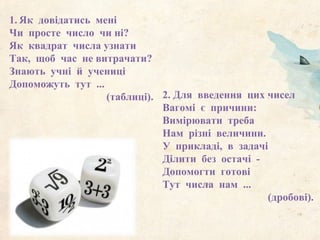 1. Як довідатись мені
Чи просте число чи ні?
Як квадрат числа узнати
Так, щоб час не витрачати?
Знають учні й учениці
Допоможуть тут ...
(таблиці). 2. Для введення цих чисел
Вагомі є причини:
Вимірювати треба
Нам різні величини.
У прикладі, в задачі
Ділити без остачі -
Допомогти готові
Тут числа нам ...
(дробові).
 